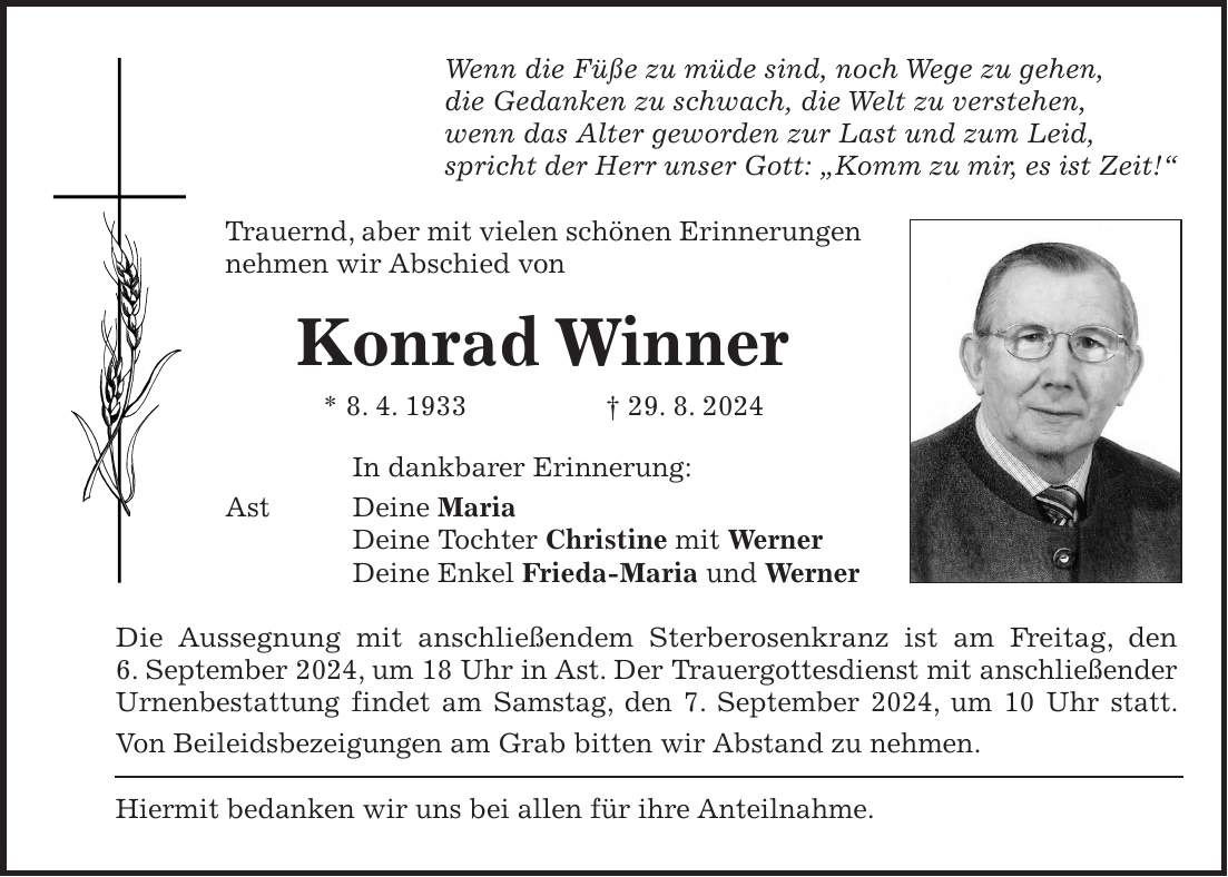 Wenn die Füße zu müde sind, noch Wege zu gehen, die Gedanken zu schwach, die Welt zu verstehen, wenn das Alter geworden zur Last und zum Leid, spricht der Herr unser Gott: 'Komm zu mir, es ist Zeit!' Trauernd, aber mit vielen schönen Erinnerungen nehmen wir Abschied von Konrad Winner * 8. 4. 1933 + 29. 8. 2024 In dankbarer Erinnerung: Ast Deine Maria Deine Tochter Christine mit Werner Deine Enkel Frieda-Maria und Werner Die Aussegnung mit anschließendem Sterberosenkranz ist am Freitag, den 6. September 2024, um 18 Uhr in Ast. Der Trauergottesdienst mit anschließender Urnenbestattung findet am Samstag, den 7. September 2024, um 10 Uhr statt. Von Beileidsbezeigungen am Grab bitten wir Abstand zu nehmen. Hiermit bedanken wir uns bei allen für ihre Anteilnahme.