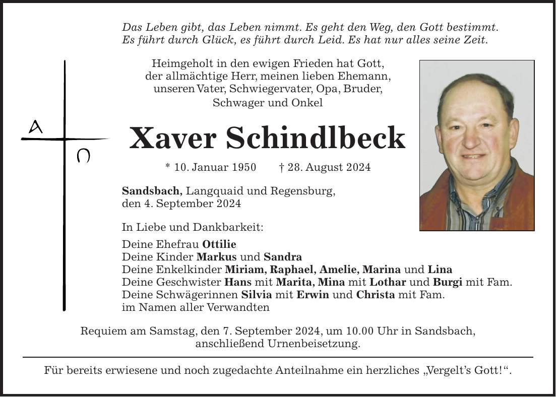 Das Leben gibt, das Leben nimmt. Es geht den Weg, den Gott bestimmt. Es führt durch Glück, es führt durch Leid. Es hat nur alles seine Zeit. Heimgeholt in den ewigen Frieden hat Gott, der allmächtige Herr, meinen lieben Ehemann, unseren Vater, Schwiegervater, Opa, Bruder, Schwager und Onkel Xaver Schindlbeck * 10. Januar 1950 + 28. August 2024 Sandsbach, Langquaid und Regensburg, den 4. September 2024 In Liebe und Dankbarkeit: Deine Ehefrau Ottilie Deine Kinder Markus und Sandra Deine Enkelkinder Miriam, Raphael, Amelie, Marina und Lina Deine Geschwister Hans mit Marita, Mina mit Lothar und Burgi mit Fam. Deine Schwägerinnen Silvia mit Erwin und Christa mit Fam. im Namen aller Verwandten Requiem am Samstag, den 7. September 2024, um 10.00 Uhr in Sandsbach, anschließend Urnenbeisetzung. Für bereits erwiesene und noch zugedachte Anteilnahme ein herzliches 'Vergelts Gott!'.