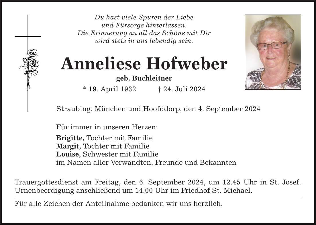 Du hast viele Spuren der Liebe und Fürsorge hinterlassen. Die Erinnerung an all das Schöne mit Dir wird stets in uns lebendig sein. Anneliese Hofweber geb. Buchleitner * 19. April ***. Juli 2024 Straubing, München und Hoofddorp, den 4. September 2024 Für immer in unseren Herzen: Brigitte, Tochter mit Familie Margit, Tochter mit Familie Louise, Schwester mit Familie im Namen aller Verwandten, Freunde und Bekannten Trauergottesdienst am Freitag, den 6. September 2024, um 12.45 Uhr in St. Josef. Urnenbeerdigung anschließend um 14.00 Uhr im Friedhof St. Michael. Für alle Zeichen der Anteilnahme bedanken wir uns herzlich.