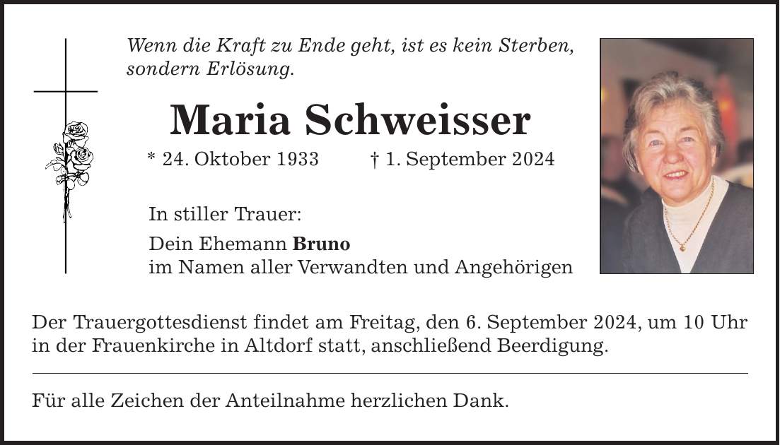 Wenn die Kraft zu Ende geht, ist es kein Sterben, sondern Erlösung. Maria Schweisser * 24. Oktober 1933 + 1. September 2024 In stiller Trauer: Dein Ehemann Bruno im Namen aller Verwandten und Angehörigen Der Trauergottesdienst findet am Freitag, den 6. September 2024, um 10 Uhr in der Frauenkirche in Altdorf statt, anschließend Beerdigung. Für alle Zeichen der Anteilnahme herzlichen Dank.