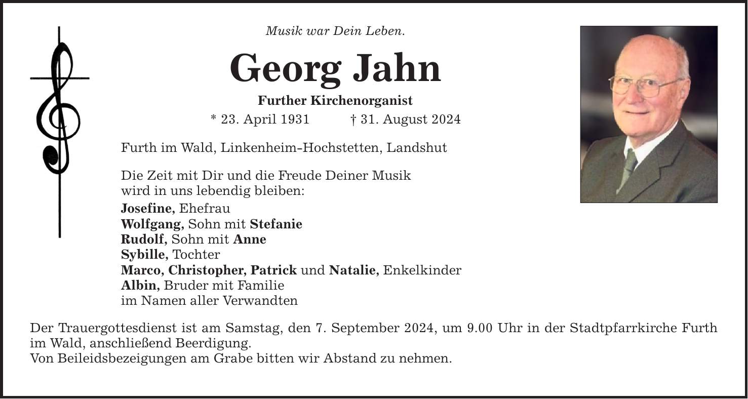 Musik war Dein Leben. Georg Jahn Further Kirchenorganist * 23. April ***. August 2024 Furth im Wald, Linkenheim-Hochstetten, Landshut Die Zeit mit Dir und die Freude Deiner Musik wird in uns lebendig bleiben: Josefine, Ehefrau Wolfgang, Sohn mit Stefanie Rudolf, Sohn mit Anne Sybille, Tochter Marco, Christopher, Patrick und Natalie, Enkelkinder Albin, Bruder mit Familie im Namen aller Verwandten Der Trauergottesdienst ist am Samstag, den 7. September 2024, um 9.00 Uhr in der Stadtpfarrkirche Furth im Wald, anschließend Beerdigung. Von Beileidsbezeigungen am Grabe bitten wir Abstand zu nehmen.