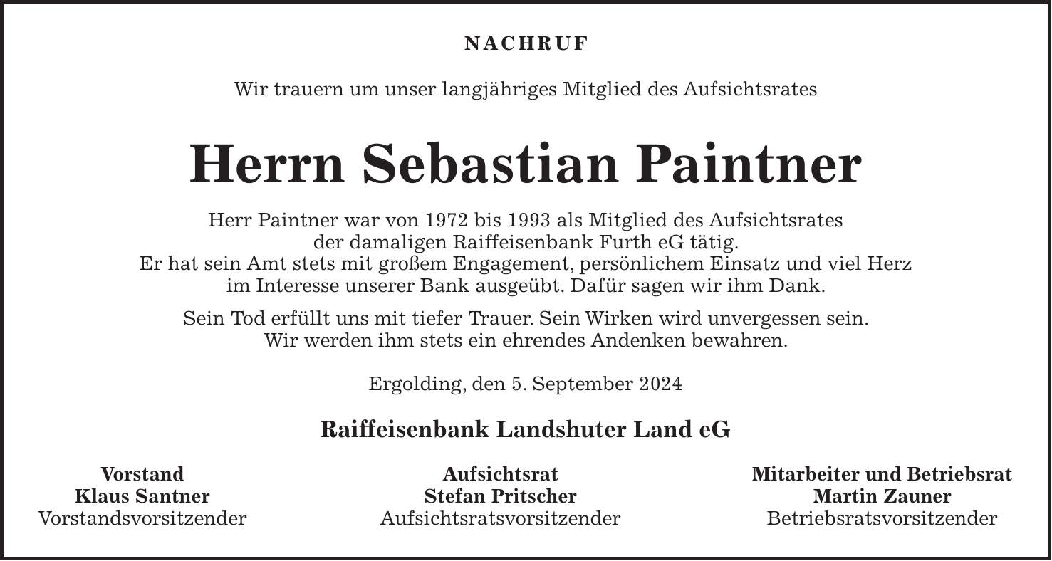 Nachruf Wir trauern um unser langjähriges Mitglied des Aufsichtsrates Herrn Sebastian Paintner Herr Paintner war von 1972 bis 1993 als Mitglied des Aufsichtsrates der damaligen Raiffeisenbank Furth eG tätig. Er hat sein Amt stets mit großem Engagement, persönlichem Einsatz und viel Herz im Interesse unserer Bank ausgeübt. Dafür sagen wir ihm Dank. Sein Tod erfüllt uns mit tiefer Trauer. Sein Wirken wird unvergessen sein. Wir werden ihm stets ein ehrendes Andenken bewahren. Ergolding, den 5. September 2024 Raiffeisenbank Landshuter Land eG Vorstand Aufsichtsrat Mitarbeiter und Betriebsrat Klaus Santner Stefan Pritscher Martin Zauner Vorstandsvorsitzender Aufsichtsratsvorsitzender Betriebsratsvorsitzender