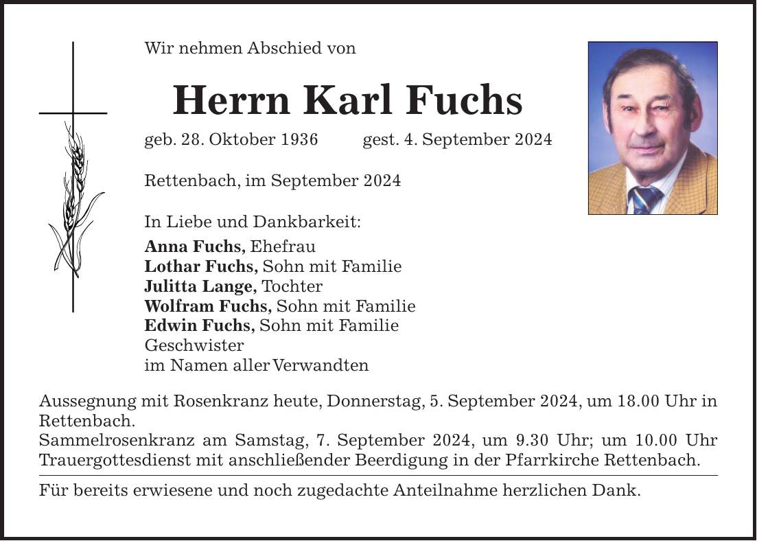 Wir nehmen Abschied von Herrn Karl Fuchs geb. 28. Oktober 1936 gest. 4. September 2024 Rettenbach, im September 2024 In Liebe und Dankbarkeit: Anna Fuchs, Ehefrau Lothar Fuchs, Sohn mit Familie Julitta Lange, Tochter Wolfram Fuchs, Sohn mit Familie Edwin Fuchs, Sohn mit Familie Geschwister im Namen aller Verwandten Aussegnung mit Rosenkranz heute, Donnerstag, 5. September 2024, um 18.00 Uhr in Rettenbach. Sammelrosenkranz am Samstag, 7. September 2024, um 9.30 Uhr; um 10.00 Uhr Trauergottesdienst mit anschließender Beerdigung in der Pfarrkirche Rettenbach. Für bereits erwiesene und noch zugedachte Anteilnahme herzlichen Dank.