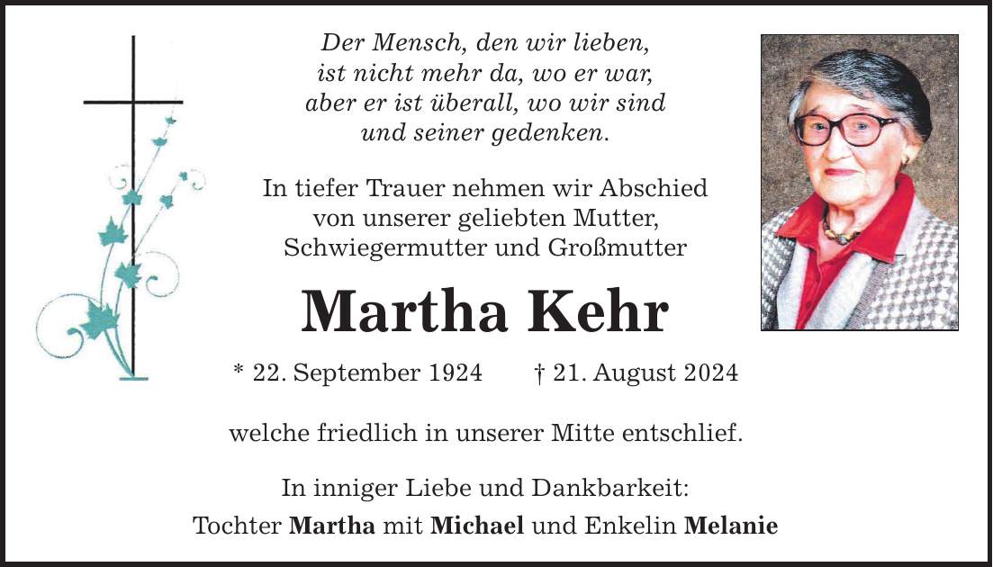 Der Mensch, den wir lieben, ist nicht mehr da, wo er war, aber er ist überall, wo wir sind und seiner gedenken. In tiefer Trauer nehmen wir Abschied von unserer geliebten Mutter, Schwiegermutter und Großmutter Martha Kehr * 22. September 1924 + 21. August 2024 welche friedlich in unserer Mitte entschlief. In inniger Liebe und Dankbarkeit: Tochter Martha mit Michael und Enkelin Melanie