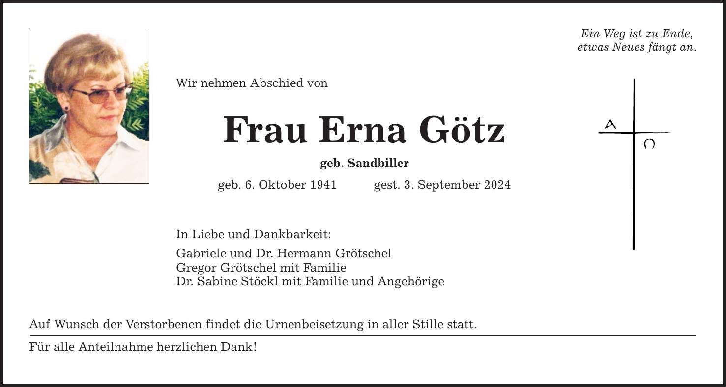 Wir nehmen Abschied von Frau Erna Götz geb. Sandbiller geb. 6. Oktober 1941gest. 3. September 2024 In Liebe und Dankbarkeit: Gabriele und Dr. Hermann Grötschel Gregor Grötschel mit Familie Dr. Sabine Stöckl mit Familie und Angehörige Auf Wunsch der Verstorbenen findet die Urnenbeisetzung in aller Stille statt. Für alle Anteilnahme herzlichen Dank! Ein Weg ist zu Ende, etwas Neues fängt an.