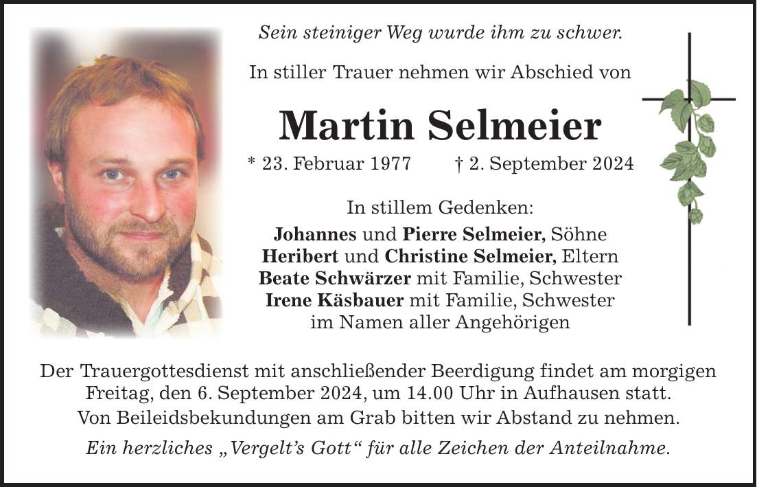 Sein steiniger Weg wurde ihm zu schwer. In stiller Trauer nehmen wir Abschied von Martin Selmeier * 23. Februar 1977 + 2. September 2024 In stillem Gedenken: Johannes und Pierre Selmeier, Söhne Heribert und Christine Selmeier, Eltern Beate Schwärzer mit Familie, Schwester Irene Käsbauer mit Familie, Schwester im Namen aller Angehörigen Der Trauergottesdienst mit anschließender Beerdigung findet am morgigen Freitag, den 6. September 2024, um 14.00 Uhr in Aufhausen statt. Von Beileidsbekundungen am Grab bitten wir Abstand zu nehmen. Ein herzliches 'Vergelts Gott' für alle Zeichen der Anteilnahme.