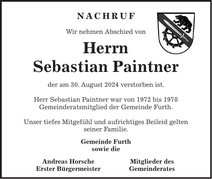 NACHRUF Wir nehmen Abschied von Herrn Sebastian Paintner der am 30. August 2024 verstorben ist. Herr Sebastian Paintner war von 1972 bis 1978 Gemeinderatsmitglied der Gemeinde Furth. Unser tiefes Mitgefühl und aufrichtiges Beileid gelten seiner Familie. Gemeinde Furth sowie die Andreas Horsche Erster BürgermeisterMitglieder des Gemeinderates