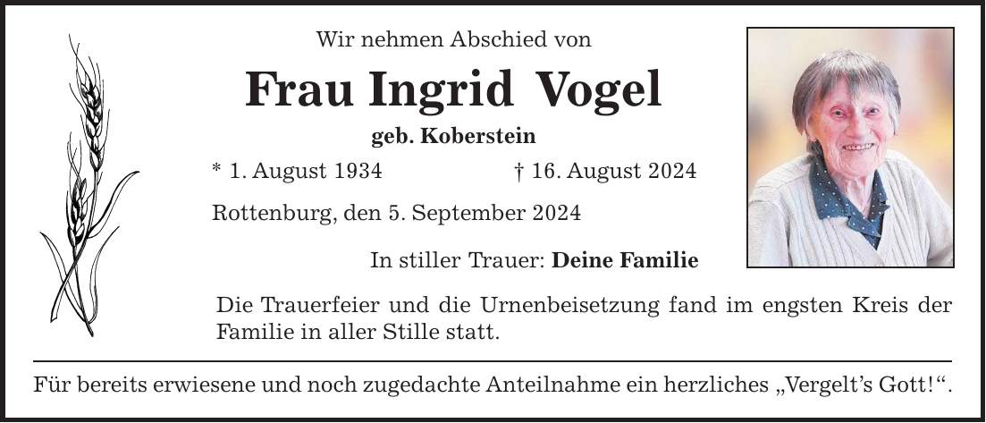 Wir nehmen Abschied von Frau Ingrid Vogel geb. Koberstein * 1. August 1934 + 16. August 2024 Rottenburg, den 5. September 2024 In stiller Trauer: Deine Familie Die Trauerfeier und die Urnenbeisetzung fand im engsten Kreis der Familie in aller Stille statt. Für bereits erwiesene und noch zugedachte Anteilnahme ein herzliches 'Vergelts Gott!'.