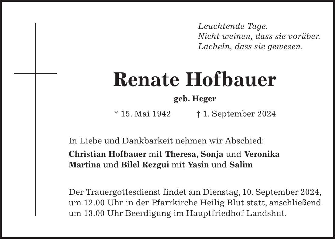 Leuchtende Tage. Nicht weinen, dass sie vorüber. Lächeln, dass sie gewesen. Renate Hofbauer geb. Heger * 15. Mai 1942 + 1. September 2024 In Liebe und Dankbarkeit nehmen wir Abschied: Christian Hofbauer mit Theresa, Sonja und Veronika Martina und Bilel Rezgui mit Yasin und Salim Der Trauergottesdienst findet am Dienstag, 10. September 2024, um 12.00 Uhr in der Pfarrkirche Heilig Blut statt, anschließend um 13.00 Uhr Beerdigung im Hauptfriedhof Landshut.