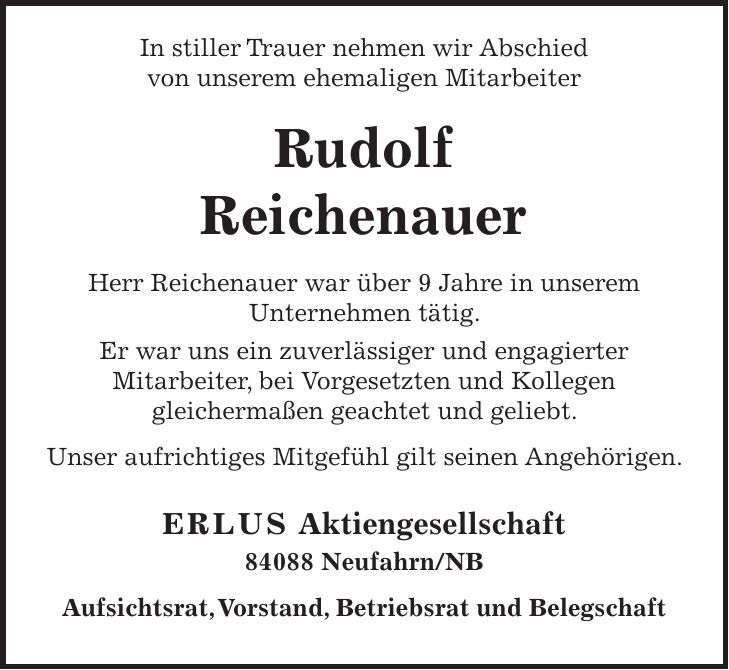 In stiller Trauer nehmen wir Abschied von unserem ehemaligen Mitarbeiter Rudolf Reichenauer Herr Reichenauer war über 9 Jahre in unserem Unternehmen tätig. Er war uns ein zuverlässiger und engagierter Mitarbeiter, bei Vorgesetzten und Kollegen gleichermaßen geachtet und geliebt. Unser aufrichtiges Mitgefühl gilt seinen Angehörigen. ERLUS Aktiengesellschaft 84088 Neufahrn/NB Aufsichtsrat, Vorstand, Betriebsrat und Belegschaft