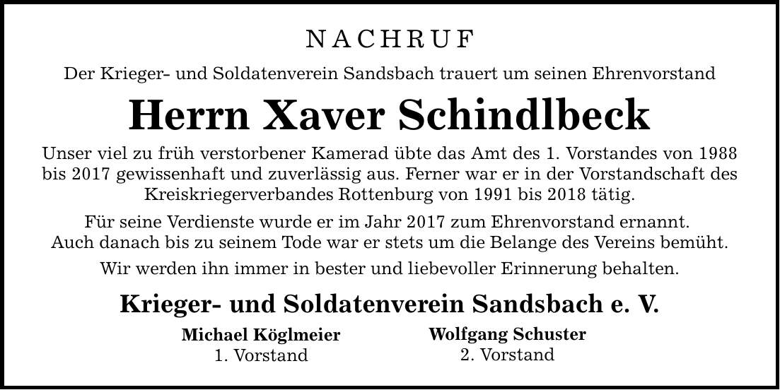 NACHRUF Der Krieger- und Soldatenverein Sandsbach trauert um seinen Ehrenvorstand Herrn Xaver Schindlbeck Unser viel zu früh verstorbener Kamerad übte das Amt des 1. Vorstandes von 1988 bis 2017 gewissenhaft und zuverlässig aus. Ferner war er in der Vorstandschaft des Kreiskriegerverbandes Rottenburg von 1991 bis 2018 tätig. Für seine Verdienste wurde er im Jahr 2017 zum Ehrenvorstand ernannt. Auch danach bis zu seinem Tode war er stets um die Belange des Vereins bemüht. Wir werden ihn immer in bester und liebevoller Erinnerung behalten. Krieger- und Soldatenverein Sandsbach e. V. Michael Köglmeier 1. Vorstand Wolfgang Schuster 2. Vorstand