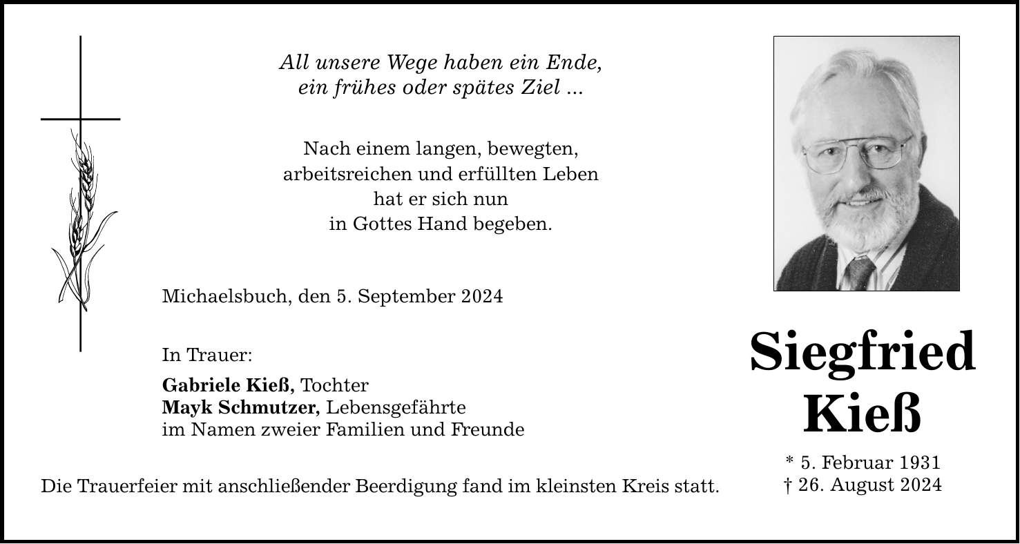 All unsere Wege haben ein Ende, ein frühes oder spätes Ziel ... Nach einem langen, bewegten, arbeitsreichen und erfüllten Leben hat er sich nun in Gottes Hand begeben. Michaelsbuch, den 5. September 2024 In Trauer: Gabriele Kieß, Tochter Mayk Schmutzer, Lebensgefährte im Namen zweier Familien und Freunde Die Trauerfeier mit anschließender Beerdigung fand im kleinsten Kreis statt. Siegfried Kieß * 5. Februar ***. August 2024