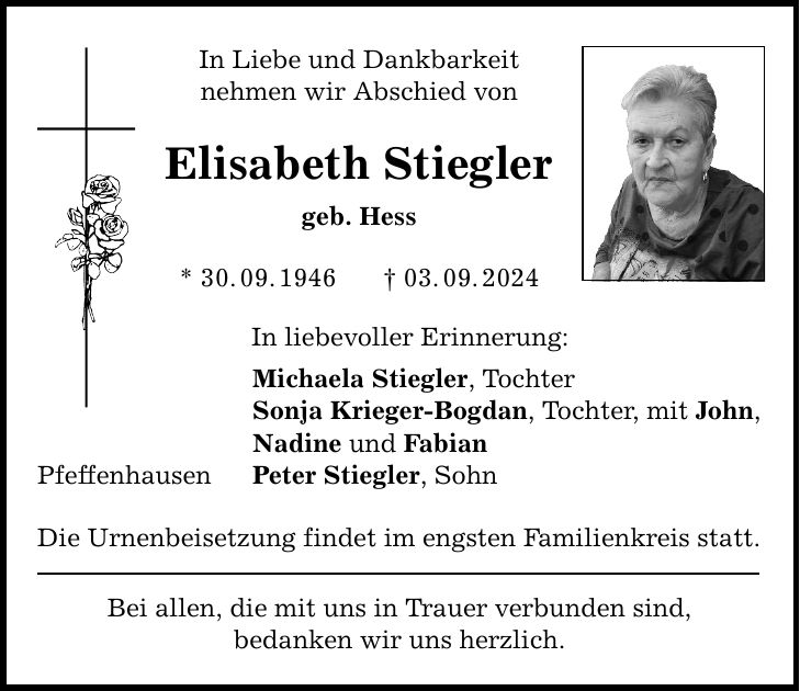 Pfeffenhausen In Liebe und Dankbarkeit nehmen wir Abschied von Elisabeth Stiegler geb. Hess * 30.09.***.09.2024 In liebevoller Erinnerung: Michaela Stiegler, Tochter Sonja Krieger-Bogdan, Tochter, mit John, Nadine und Fabian Peter Stiegler, Sohn Die Urnenbeisetzung findet im engsten Familienkreis statt. Bei allen, die mit uns in Trauer verbunden sind, bedanken wir uns herzlich.