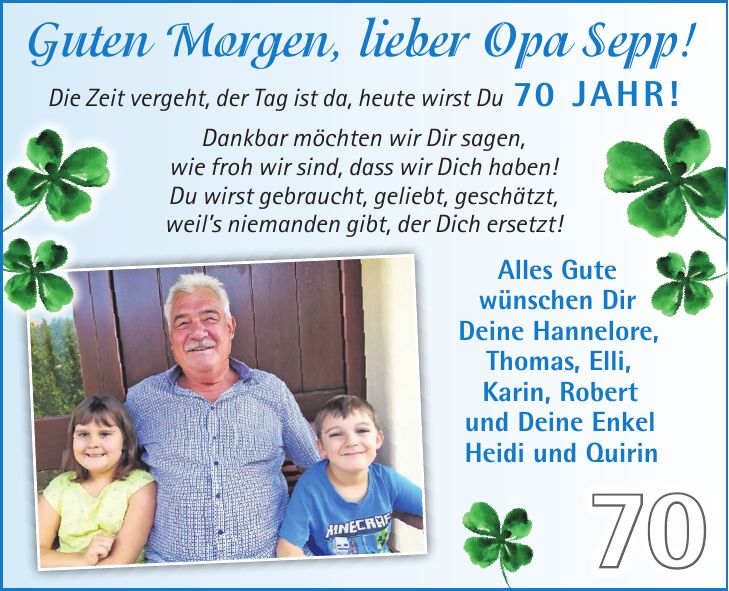 Guten Morgen, lieber Opa Sepp! Die Zeit vergeht, der Tag ist da, heute wirst Du 70 Jahr! Dankbar möchten wir Dir sagen, wie froh wir sind, dass wir Dich haben! Du wirst gebraucht, geliebt, geschätzt, weils niemanden gibt, der Dich ersetzt! Alles Gute wünschen Dir Deine Hannelore, Thomas, Elli, Karin, Robert und Deine Enkel Heidi und Quirin70