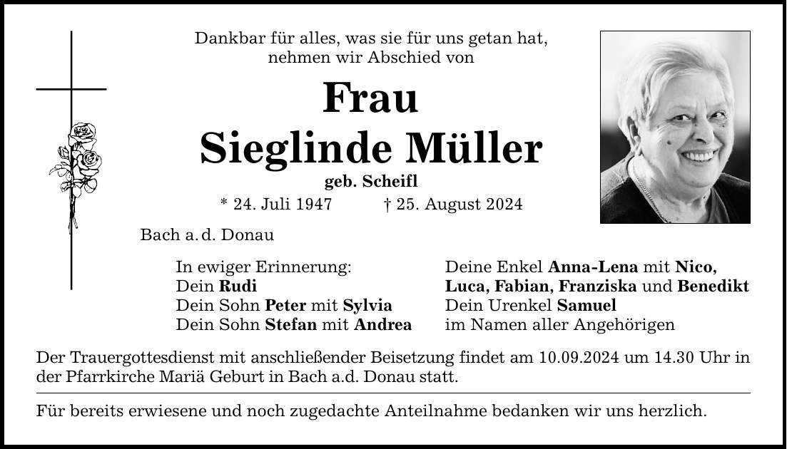 Dankbar für alles, was sie für uns getan hat, nehmen wir Abschied von Frau Sieglinde Müller geb. Scheifl * 24. Juli ***. August 2024 Bach a.d. Donau In ewiger Erinnerung: Dein Rudi Dein Sohn Peter mit Sylvia Dein Sohn Stefan mit Andrea Der Trauergottesdienst mit anschließender Beisetzung findet am 10.09.2024 um 14.30 Uhr in der Pfarrkirche Mariä Geburt in Bach a.d. Donau statt. Für bereits erwiesene und noch zugedachte Anteilnahme bedanken wir uns herzlich. Deine Enkel Anna-Lena mit Nico, Luca, Fabian, Franziska und Benedikt Dein Urenkel Samuel im Namen aller Angehörigen