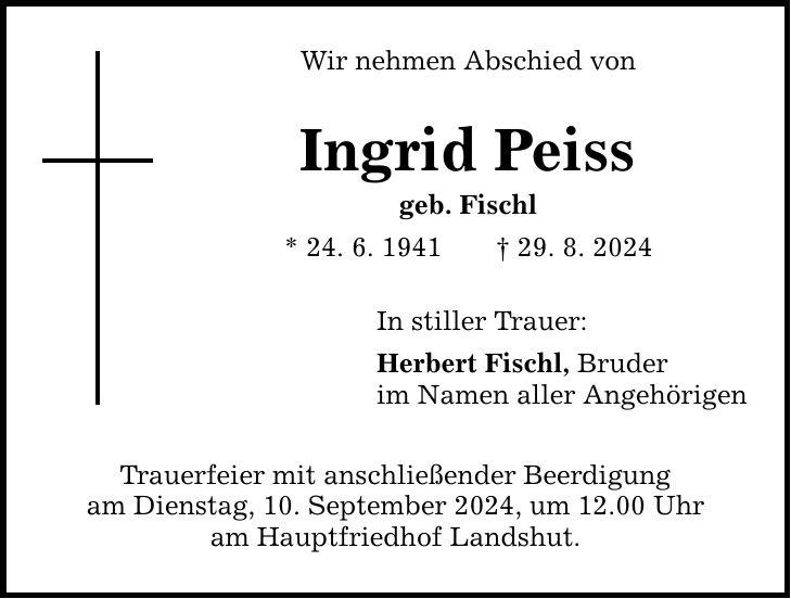 Wir nehmen Abschied von Ingrid Peiss geb. Fischl * 24. 6. ***. 8. 2024 In stiller Trauer: Herbert Fischl, Bruder im Namen aller Angehörigen Trauerfeier mit anschließender Beerdigung am Dienstag, 10. September 2024, um 12.00 Uhr am Hauptfriedhof Landshut.