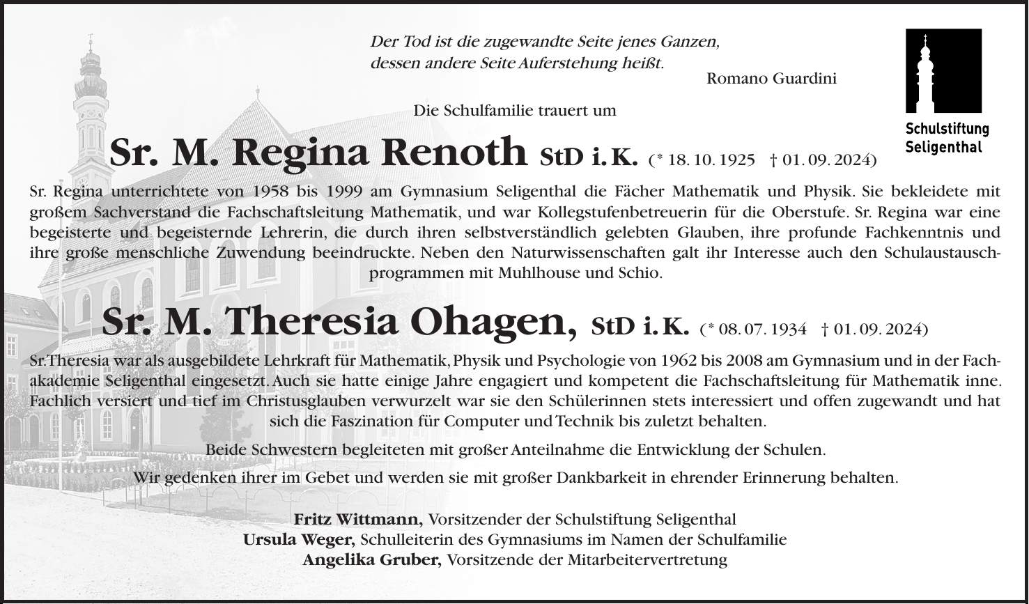 Meine Zeit steht in Deinen Händen Psalm 31,16 Die Schulfamilie trauert um Sr. M. Seraphina Dietz, OStD i.K. die am 26. August 2024 kurz vor ihrem 90. Geburtstag verstorben ist. Sr. Seraphina unterrichtete seit 1963 am Gymnasium Seligenthal die Fächer Chemie, Biologie und Geografie. Sie engagagierte sich als Fach- und Oberstufenbetreuerin und übernahm 1991 die stellvertretende Schulleitung; von 1994 bis 2007 war sie Schulleiterin des Gymnasiums. Fest im Glauben und Kloster verwurzelt blieb sie schulisch stets offen für Neues - sei es die Einführung der Medien- und Computertechnik in Schule und Verwaltung, der weitere Ausbau des Schüleraustausches oder die Sicherung der Unterrichtsqualität und des Schulprofils. Seit Gründung der Schulstiftung Seligenthal als Schulträger im Jahre 2000 verantwortete sie zudem 20 Jahre lang als stellvertretende Vorstandsvorsitzende mit klugem Sachverstand und Weitblick die Zusammenarbeit von Kloster und Stiftung zur Stärkung der Bildungs- und Betreuungseinrichtungen. Bis zuletzt begleitete sie mit großer Anteilnahme die Entwicklung der Einrichtungen Seligenthals, die sie in ihrer jahrzehntelangen Tätigkeit nachhaltig prägte. Wir gedenken ihrer im Gebet und werden sie mit großer Dankbarkeit stets in ehrender Erinnerung behalten. Fritz Wittmann, Vorstandsvorsitzender der Schulstiftung Seligenthal Ursula Weger, Schulleiterin des Gymnasiums, im Namen der Schulfamilie und aller ehemaligen Mitarbeitenden und Schülerinnen Angelika Gruber, Vorsitzende der Mitarbeitervertretung Der Tod ist die zugewandte Seite jenes Ganzen, dessen andere Seite Auferstehung heißt. Romano Guardini Die Schulfamilie trauert um Sr. M. Regina Renoth StD i. K. ( * 18. 10. 1925 + 01. 09. 2024) Sr. Regina unterrichtete von 1958 bis 1999 am Gymnasium Seligenthal die Fächer Mathematik und Physik. Sie bekleidete mit großem Sachverstand die Fachschaftsleitung Mathematik, und war Kollegstufenbetreuerin für die Oberstufe. Sr. Regina war ein