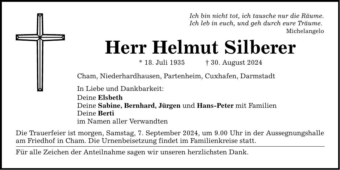 Ich bin nicht tot, ich tausche nur die Räume.Ich leb in euch, und geh durch eure Träume.MichelangeloHerr Helmut Silberer* 18. Juli ***. August 2024Cham, Niederhardhausen, Partenheim, Cuxhafen, DarmstadtIn Liebe und Dankbarkeit:Deine ElsbethDeine Sabine, Bernhard, Jürgen und Hans-Peter mit FamilienDeine Bertiim Namen aller VerwandtenDie Trauerfeier ist morgen, Samstag, 7. September 2024, um 9.00 Uhr in der Aussegnungshalle am Friedhof in Cham. Die Urnenbeisetzung findet im Familienkreise statt.Für alle Zeichen der Anteilnahme sagen wir unseren herzlichsten Dank.