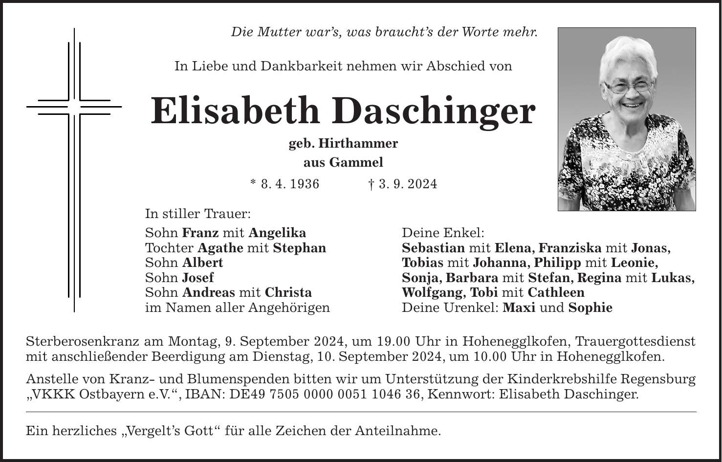 Die Mutter wars, was brauchts der Worte mehr. In Liebe und Dankbarkeit nehmen wir Abschied von Elisabeth Daschinger geb. Hirthammer aus Gammel * 8. 4. 1936 + 3. 9. 2024 In stiller Trauer: Sohn Franz mit Angelika Deine Enkel: Tochter Agathe mit Stephan Sebastian mit Elena, Franziska mit Jonas, Sohn Albert Tobias mit Johanna, Philipp mit Leonie, Sohn Josef Sonja, Barbara mit Stefan, Regina mit Lukas, Sohn Andreas mit Christa Wolfgang, Tobi mit Cathleen im Namen aller Angehörigen Deine Urenkel: Maxi und Sophie Sterberosenkranz am Montag, 9. September 2024, um 19.00 Uhr in Hohenegglkofen, Trauergottesdienst mit anschließender Beerdigung am Dienstag, 10. September 2024, um 10.00 Uhr in Hohenegglkofen. Anstelle von Kranz- und Blumenspenden bitten wir um Unterstützung der Kinderkrebshilfe Regensburg 'VKKK Ostbayern e.V.', IBAN: DE***, Kennwort: Elisabeth Daschinger. Ein herzliches 'Vergelts Gott' für alle Zeichen der Anteilnahme.