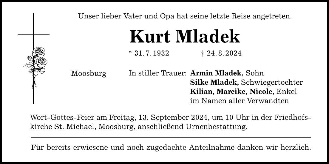 Unser lieber Vater und Opa hat seine letzte Reise angetreten. Kurt Mladek * 31.7.***.8.2024 Moosburg In stiller Trauer: Wort-Gottes-Feier am Freitag, 13. September 2024, um 10 Uhr in der Friedhofskirche St. Michael, Moosburg, anschließend Urnenbestattung. Für bereits erwiesene und noch zugedachte Anteilnahme danken wir herzlich. Armin Mladek, Sohn Silke Mladek, Schwiegertochter Kilian, Mareike, Nicole, Enkel im Namen aller Verwandten