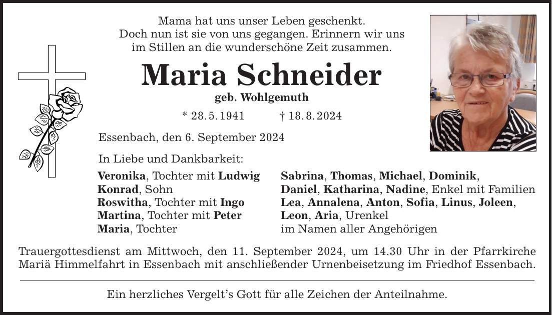 Mama hat uns unser Leben geschenkt. Doch nun ist sie von uns gegangen. Erinnern wir uns im Stillen an die wunderschöne Zeit zusammen. Maria Schneider geb. Wohlgemuth * 28.5.***.8.2024 Essenbach, den 6. September 2024 In Liebe und Dankbarkeit: Veronika, Tochter mit Ludwig Sabrina, Thomas, Michael, Dominik, Konrad, Sohn Daniel, Katharina, Nadine, Enkel mit Familien Roswitha, Tochter mit Ingo Lea, Annalena, Anton, Sofia, Linus, Joleen, Martina, Tochter mit Peter Leon, Aria, Urenkel Maria, Tochter im Namen aller Angehörigen Trauergottesdienst am Mittwoch, den 11. September 2024, um 14.30 Uhr in der Pfarrkirche Mariä Himmelfahrt in Essenbach mit anschließender Urnenbeisetzung im Friedhof Essenbach. Ein herzliches Vergelts Gott für alle Zeichen der Anteilnahme.