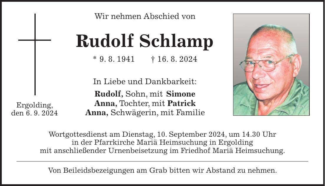 Wir nehmen Abschied von Rudolf Schlamp * 9. 8. 1941 + 16. 8. 2024 In Liebe und Dankbarkeit: Rudolf, Sohn, mit Simone Anna, Tochter, mit Patrick Anna, Schwägerin, mit Familie Wortgottesdienst am Dienstag, 10. September 2024, um 14.30 Uhr in der Pfarrkirche Mariä Heimsuchung in Ergolding mit anschließender Urnenbeisetzung im Friedhof Mariä Heimsuchung. Von Beileidsbezeigungen am Grab bitten wir Abstand zu nehmen.Ergolding, den 6. 9. 2024