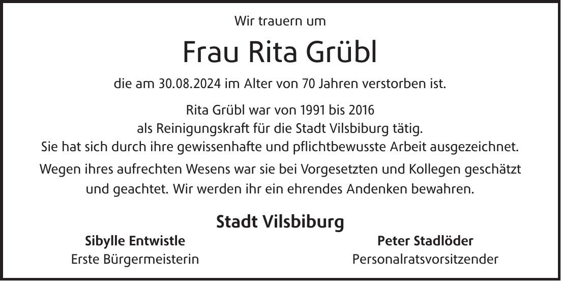 Wir trauern um Frau Rita Grübl die am 30.08.2024 im Alter von 70 Jahren verstorben ist. Rita Grübl war von 1991 bis 2016 als Reinigungskraft für die Stadt Vilsbiburg tätig. Sie hat sich durch ihre gewissenhafte und pflichtbewusste Arbeit ausgezeichnet. Wegen ihres aufrechten Wesens war sie bei Vorgesetzten und Kollegen geschätzt und geachtet. Wir werden ihr ein ehrendes Andenken bewahren. Stadt VilsbiburgSibylle Entwistle Erste Bürgermeisterin Peter Stadlöder Personalratsvorsitzender