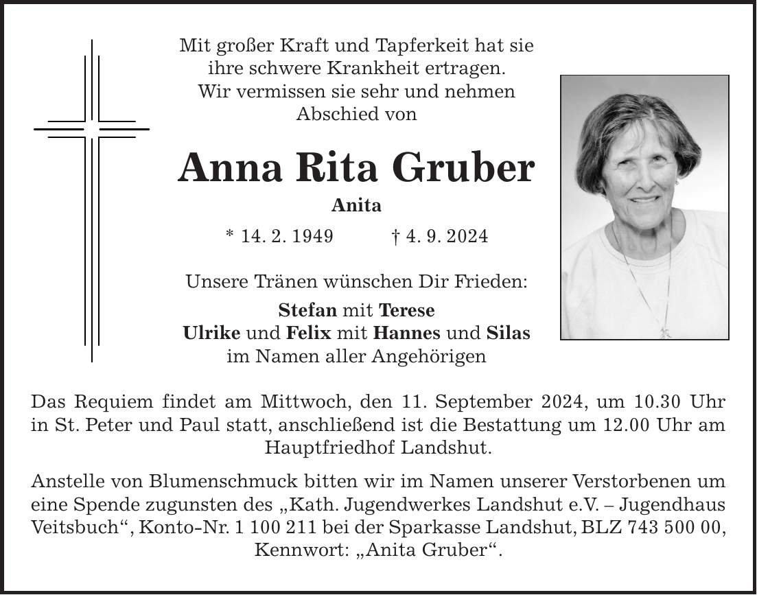 Mit großer Kraft und Tapferkeit hat sie ihre schwere Krankheit ertragen. Wir vermissen sie sehr und nehmen Abschied von Anna Rita Gruber Anita * 14. 2. 1949 + 4. 9. 2024 Unsere Tränen wünschen Dir Frieden: Stefan mit Terese Ulrike und Felix mit Hannes und Silas im Namen aller Angehörigen Das Requiem findet am Mittwoch, den 11. September 2024, um 10.30 Uhr in St. Peter und Paul statt, anschließend ist die Bestattung um 12.00 Uhr am Hauptfriedhof Landshut. Anstelle von Blumenschmuck bitten wir im Namen unserer Verstorbenen um eine Spende zugunsten des 'Kath. Jugendwerkes Landshut e.V. - Jugendhaus Veitsbuch', Konto-Nr. *** bei der Sparkasse Landshut, BLZ ***, Kennwort: 'Anita Gruber'.