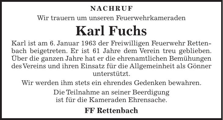 NACHRUF Wir trauern um unseren Feuerwehrkameraden Karl Fuchs Karl ist am 6. Januar 1963 der Freiwilligen Feuerwehr Rettenbach beigetreten. Er ist 61 Jahre dem Verein treu geblieben. Über die ganzen Jahre hat er die ehrenamtlichen Bemühungen des Vereins und ihren Einsatz für die Allgemeinheit als Gönner unterstützt. Wir werden ihm stets ein ehrendes Gedenken bewahren. Die Teilnahme an seiner Beerdigung ist für die Kameraden Ehrensache. FF Rettenbach