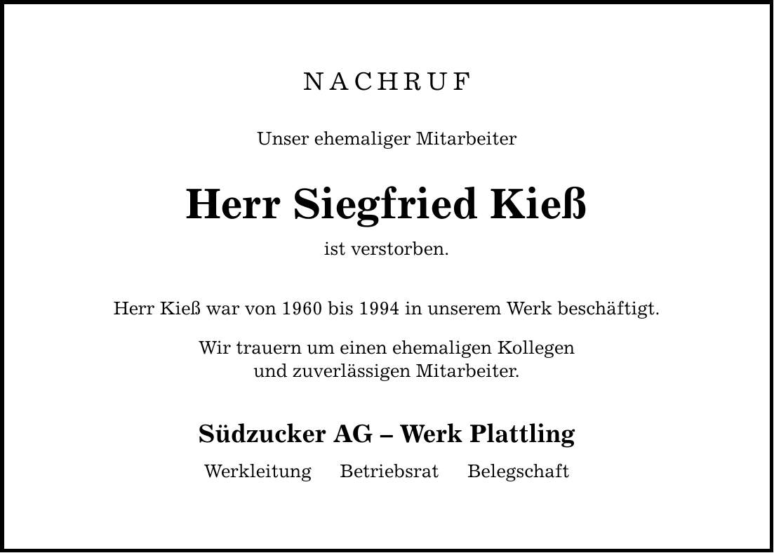 NACHRUFUnser ehemaliger MitarbeiterHerr Siegfried Kießist verstorben.Herr Kieß war von 1960 bis 1994 in unserem Werk beschäftigt.Wir trauern um einen ehemaligen Kollegenund zuverlässigen Mitarbeiter.Südzucker AG  Werk Plattling Werkleitung  Betriebsrat  Belegschaft