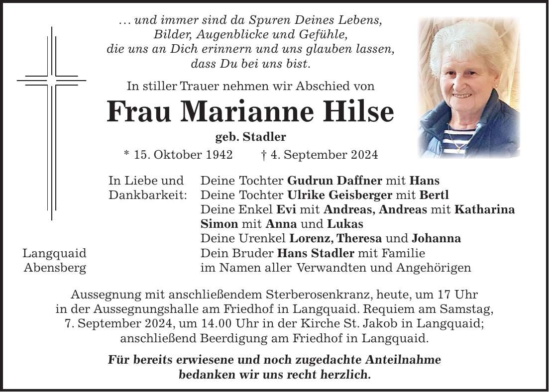 . . . und immer sind da Spuren Deines Lebens, Bilder, Augenblicke und Gefühle, die uns an Dich erinnern und uns glauben lassen, dass Du bei uns bist. In stiller Trauer nehmen wir Abschied von Frau Marianne Hilse geb. Stadler * 15. Oktober 1942 + 4. September 2024 In Liebe und Deine Tochter Gudrun Daffner mit Hans Dankbarkeit: Deine Tochter Ulrike Geisberger mit Bertl Deine Enkel Evi mit Andreas, Andreas mit Katharina Simon mit Anna und Lukas Deine Urenkel Lorenz, Theresa und Johanna Langquaid Dein Bruder Hans Stadler mit Familie Abensberg im Namen aller Verwandten und Angehörigen Aussegnung mit anschließendem Sterberosenkranz, heute, um 17 Uhr in der Aussegnungshalle am Friedhof in Langquaid. Requiem am Samstag, 7. September 2024, um 14.00 Uhr in der Kirche St. Jakob in Langquaid; anschließend Beerdigung am Friedhof in Langquaid. Für bereits erwiesene und noch zugedachte Anteilnahme bedanken wir uns recht herzlich.