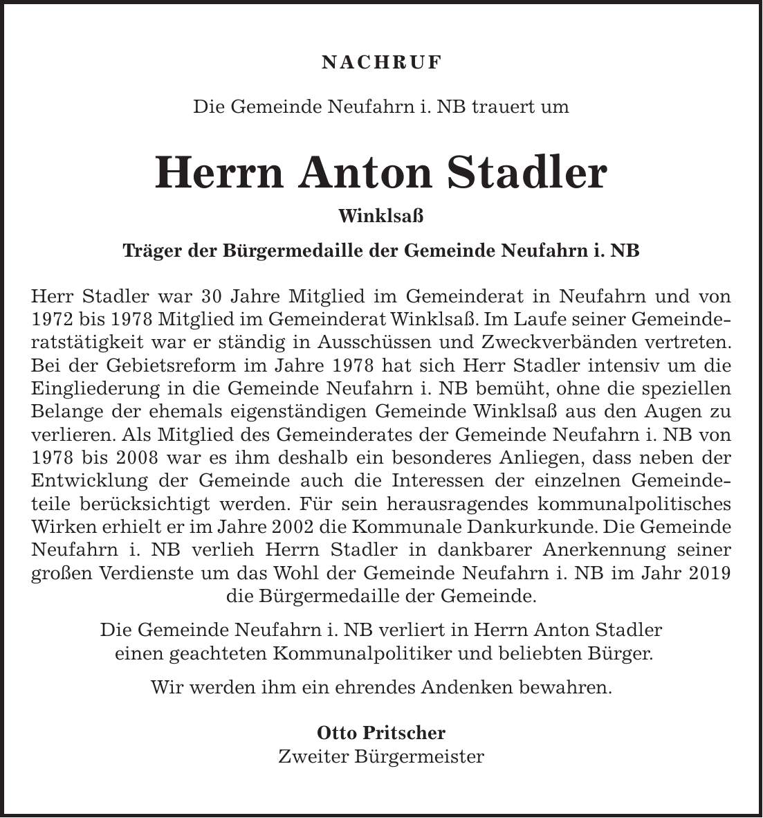 Nachruf Die Gemeinde Neufahrn i. NB trauert um Herrn Anton Stadler Winklsaß Träger der Bürgermedaille der Gemeinde Neufahrn i. NB Herr Stadler war 30 Jahre Mitglied im Gemeinderat in Neufahrn und von 1972 bis 1978 Mitglied im Gemeinderat Winklsaß. Im Laufe seiner Gemeinderatstätigkeit war er ständig in Ausschüssen und Zweckverbänden vertreten. Bei der Gebietsreform im Jahre 1978 hat sich Herr Stadler intensiv um die Eingliederung in die Gemeinde Neufahrn i. NB bemüht, ohne die speziellen Belange der ehemals eigenständigen Gemeinde Winklsaß aus den Augen zu verlieren. Als Mitglied des Gemeinderates der Gemeinde Neufahrn i. NB von 1978 bis 2008 war es ihm deshalb ein besonderes Anliegen, dass neben der Entwicklung der Gemeinde auch die Interessen der einzelnen Gemeindeteile berücksichtigt werden. Für sein herausragendes kommunalpolitisches Wirken erhielt er im Jahre 2002 die Kommunale Dankurkunde. Die Gemeinde Neufahrn i. NB verlieh Herrn Stadler in dankbarer Anerkennung seiner großen Verdienste um das Wohl der Gemeinde Neufahrn i. NB im Jahr 2019 die Bürgermedaille der Gemeinde. Die Gemeinde Neufahrn i. NB verliert in Herrn Anton Stadler einen geachteten Kommunalpolitiker und beliebten Bürger. Wir werden ihm ein ehrendes Andenken bewahren. Otto Pritscher Zweiter Bürgermeister