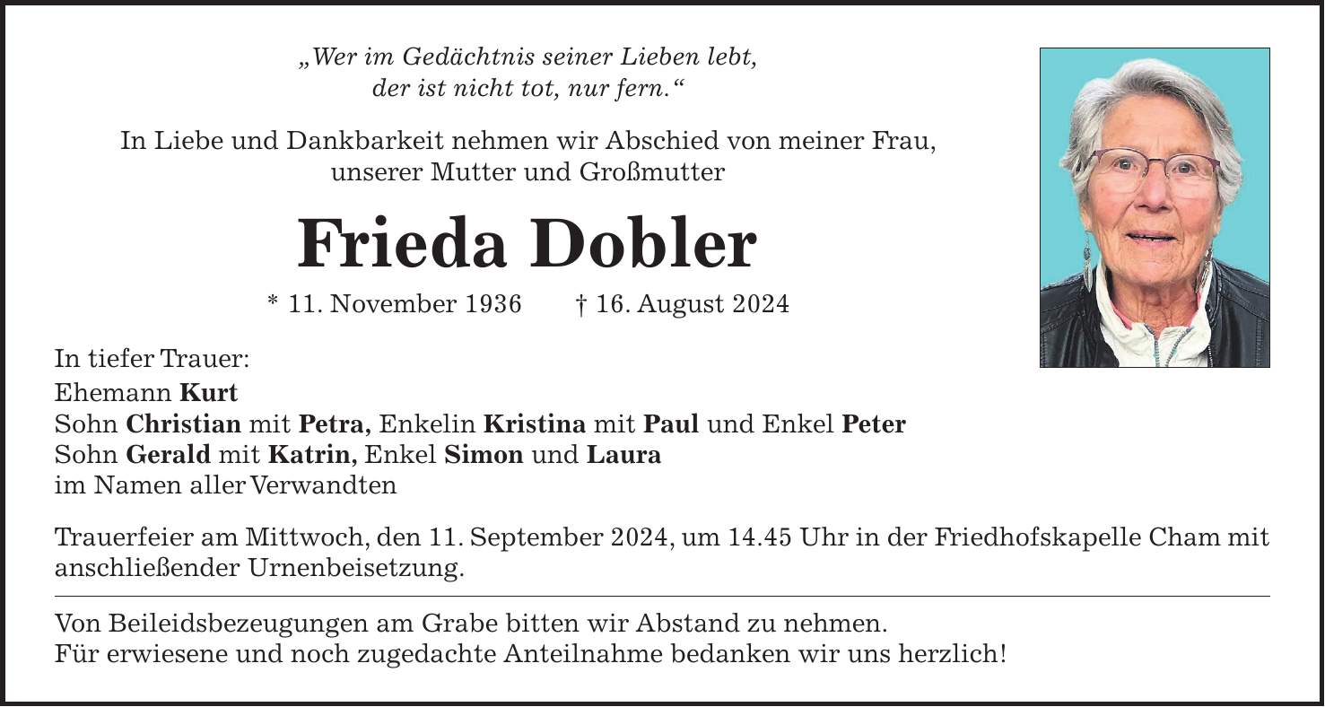 'Wer im Gedächtnis seiner Lieben lebt, der ist nicht tot, nur fern.' In Liebe und Dankbarkeit nehmen wir Abschied von meiner Frau, unserer Mutter und Großmutter Frieda Dobler * 11. November 1936 + 16. August 2024 In tiefer Trauer: Ehemann Kurt Sohn Christian mit Petra, Enkelin Kristina mit Paul und Enkel Peter Sohn Gerald mit Katrin, Enkel Simon und Laura im Namen aller Verwandten Trauerfeier am Mittwoch, den 11. September 2024, um 14.45 Uhr in der Friedhofskapelle Cham mit anschließender Urnenbeisetzung. Von Beileidsbezeugungen am Grabe bitten wir Abstand zu nehmen. Für erwiesene und noch zugedachte Anteilnahme bedanken wir uns herzlich!