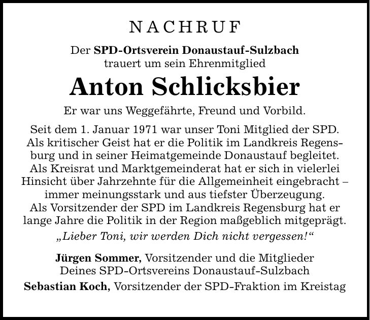 NACHRUF Der SPD-Ortsverein Donaustauf-Sulzbach trauert um sein Ehrenmitglied Anton Schlicksbier Er war uns Weggefährte, Freund und Vorbild. Seit dem 1. Januar 1971 war unser Toni Mitglied der SPD. Als kritischer Geist hat er die Politik im Landkreis Regensburg und in seiner Heimatgemeinde Donaustauf begleitet. Als Kreisrat und Marktgemeinderat hat er sich in vielerlei Hinsicht über Jahrzehnte für die Allgemeinheit eingebracht  immer meinungsstark und aus tiefster Überzeugung. Als Vorsitzender der SPD im Landkreis Regensburg hat er lange Jahre die Politik in der Region maßgeblich mitgeprägt. Lieber Toni, wir werden Dich nicht vergessen! Jürgen Sommer, Vorsitzender und die Mitglieder Deines SPD-Ortsvereins Donaustauf-Sulzbach Sebastian Koch, Vorsitzender der SPD-Fraktion im Kreistag