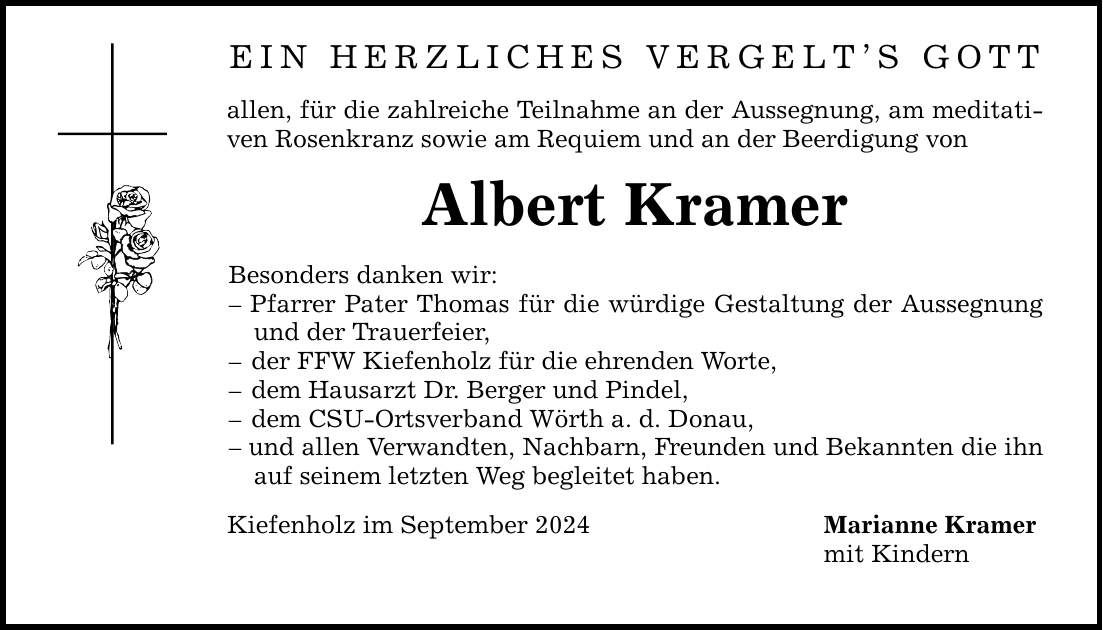 EIN HERZLICHES VERGELTS GOTTallen, für die zahlreiche Teilnahme an der Aussegnung, am meditativen Rosenkranz sowie am Requiem und an der Beerdigung vonAlbert KramerBesonders danken wir: Pfarrer Pater Thomas für die würdige Gestaltung der Aussegnung und der Trauerfeier, der FFW Kiefenholz für die ehrenden Worte, dem Hausarzt Dr. Berger und Pindel, dem CSU-Ortsverband Wörth a. d. Donau, und allen Verwandten, Nachbarn, Freunden und Bekannten die ihn auf seinem letzten Weg begleitet haben.Kiefenholz im September 2024 Marianne Kramer mit Kindern