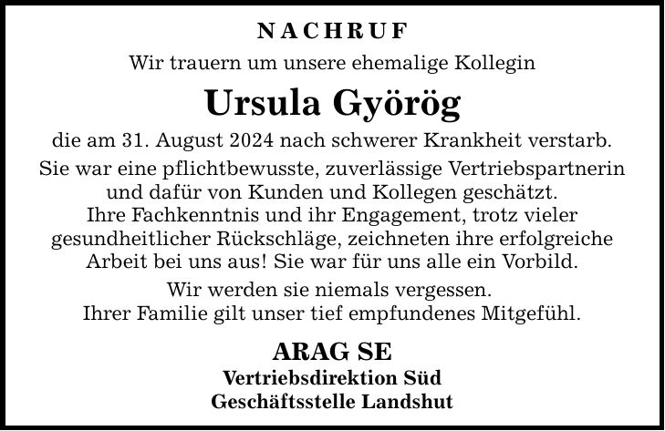 NACHRUfWir trauern um unsere ehemalige KolleginUrsula Györög die am 31. August 2024 nach schwerer Krankheit verstarb.Sie war eine pflichtbewusste, zuverlässige Vertriebspartnerin und dafür von Kunden und Kollegen geschätzt.Ihre Fachkenntnis und ihr Engagement, trotz vielergesundheitlicher Rückschläge, zeichneten ihre erfolgreicheArbeit bei uns aus! Sie war für uns alle ein Vorbild.Wir werden sie niemals vergessen. Ihrer Familie gilt unser tief empfundenes Mitgefühl. ARAG SEVertriebsdirektion SüdGeschäftsstelle Landshut