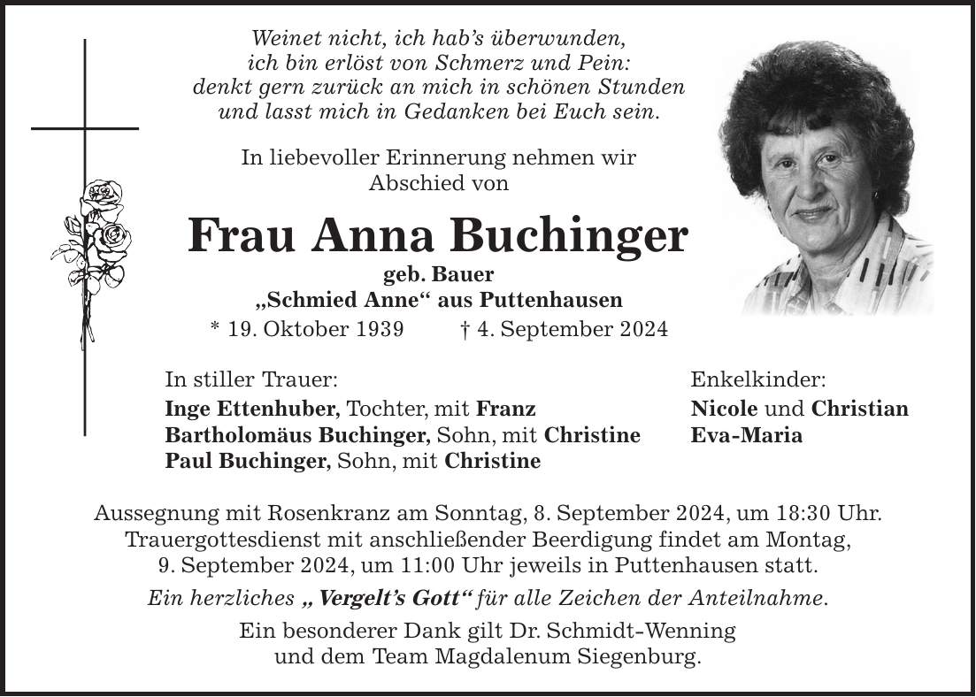 Weinet nicht, ich habs überwunden, ich bin erlöst von Schmerz und Pein: denkt gern zurück an mich in schönen Stunden und lasst mich in Gedanken bei Euch sein. In liebevoller Erinnerung nehmen wir Abschied von Frau Anna Buchinger geb. Bauer 'Schmied Anne' aus Puttenhausen * 19. Oktober 1939 + 4. September 2024 In stiller Trauer: Enkelkinder: Inge Ettenhuber, Tochter, mit Franz Nicole und Christian Bartholomäus Buchinger, Sohn, mit Christine Eva-Maria Paul Buchinger, Sohn, mit Christine Aussegnung mit Rosenkranz am Sonntag, 8. September 2024, um 18:30 Uhr. Trauergottesdienst mit anschließender Beerdigung findet am Montag, 9. September 2024, um 11:00 Uhr jeweils in Puttenhausen statt. Ein herzliches ' Vergelts Gott' für alle Zeichen der Anteilnahme. Ein besonderer Dank gilt Dr. Schmidt-Wenning und dem Team Magdalenum Siegenburg.