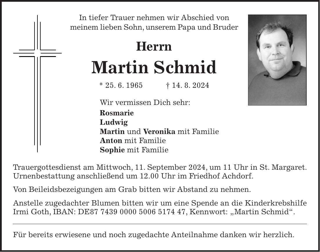 In tiefer Trauer nehmen wir Abschied von meinem lieben Sohn, unserem Papa und Bruder Herrn Martin Schmid * 25. 6. 1965 + 14. 8. 2024 Wir vermissen Dich sehr: Rosmarie Ludwig Martin und Veronika mit Familie Anton mit Familie Sophie mit Familie Trauergottesdienst am Mittwoch, 11. September 2024, um 11 Uhr in St. Margaret. Urnenbestattung anschließend um 12.00 Uhr im Friedhof Achdorf. Von Beileidsbezeigungen am Grab bitten wir Abstand zu nehmen. Anstelle zugedachter Blumen bitten wir um eine Spende an die Kinderkrebshilfe Irmi Goth, IBAN: DE***, Kennwort: 'Martin Schmid'. Für bereits erwiesene und noch zugedachte Anteilnahme danken wir herzlich.