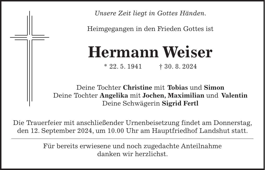 Unsere Zeit liegt in Gottes Händen. Heimgegangen in den Frieden Gottes ist Hermann Weiser * 22. 5. 1941 + 30. 8. 2024 Deine Tochter Christine mit Tobias und Simon Deine Tochter Angelika mit Jochen, Maximilian und Valentin Deine Schwägerin Sigrid Fertl Die Trauerfeier mit anschließender Urnenbeisetzung findet am Donnerstag, den 12. September 2024, um 10.00 Uhr am Hauptfriedhof Landshut statt. Für bereits erwiesene und noch zugedachte Anteilnahme danken wir herzlichst.