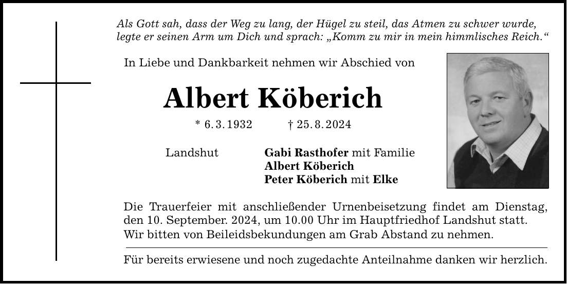 Als Gott sah, dass der Weg zu lang, der Hügel zu steil, das Atmen zu schwer wurde, legte er seinen Arm um Dich und sprach: Komm zu mir in mein himmlisches Reich. In Liebe und Dankbarkeit nehmen wir Abschied von Albert Köberich * 6.3.***.8.2024 Landshut Gabi Rasthofer mit Familie Albert Köberich Peter Köberich mit Elke Die Trauerfeier mit anschließender Urnenbeisetzung findet am Dienstag, den 10. September. 2024, um 10.00 Uhr im Hauptfriedhof Landshut statt. Wir bitten von Beileidsbekundungen am Grab Abstand zu nehmen. Für bereits erwiesene und noch zugedachte Anteilnahme danken wir herzlich.