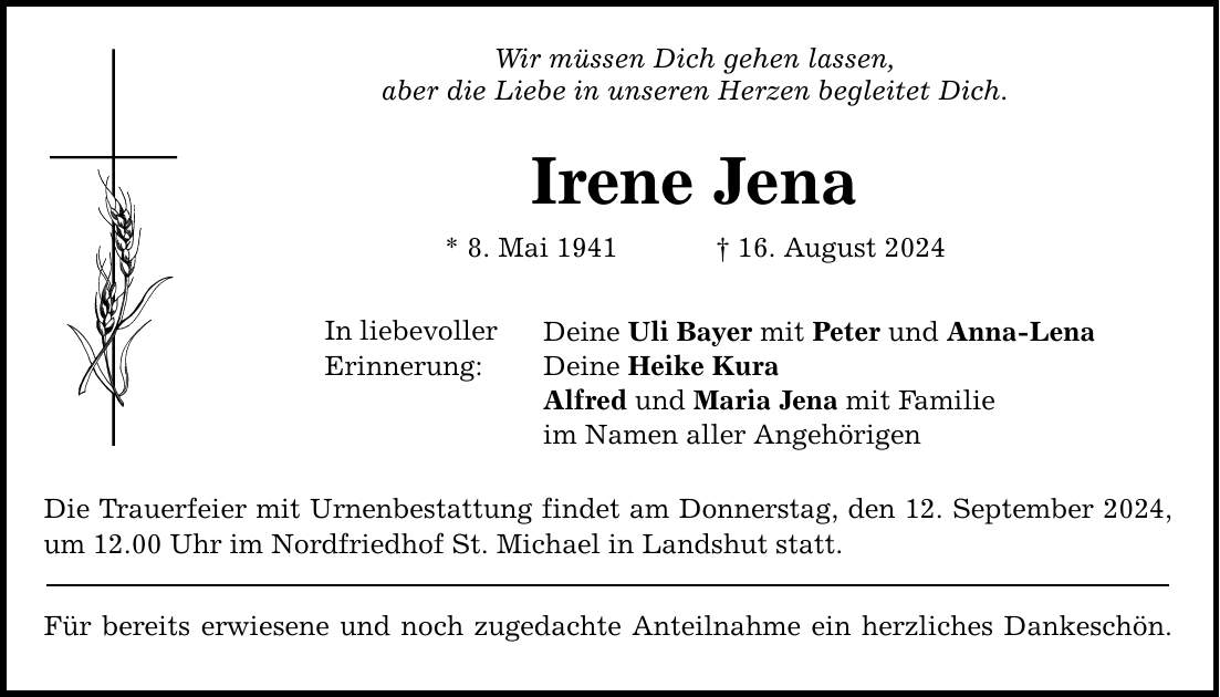 Wir müssen Dich gehen lassen, aber die Liebe in unseren Herzen begleitet Dich. Irene Jena * 8. Mai ***. August 2024 In liebevoller Erinnerung: Deine Uli Bayer mit Peter und Anna-Lena Deine Heike Kura Alfred und Maria Jena mit Familie im Namen aller Angehörigen Die Trauerfeier mit Urnenbestattung findet am Donnerstag, den 12. September 2024, um 12.00 Uhr im Nordfriedhof St. Michael in Landshut statt. Für bereits erwiesene und noch zugedachte Anteilnahme ein herzliches Dankeschön.