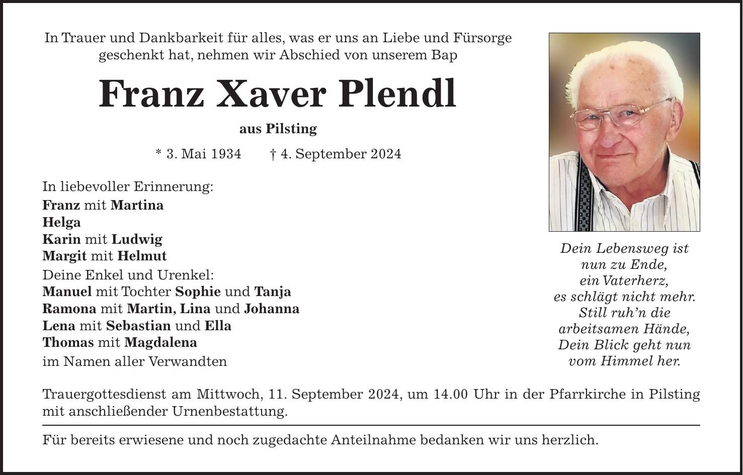 In Trauer und Dankbarkeit für alles, was er uns an Liebe und Fürsorge geschenkt hat, nehmen wir Abschied von unserem Bap Franz Xaver Plendl aus Pilsting * 3. Mai 1934 + 4. September 2024 In liebevoller Erinnerung: Franz mit Martina Helga Karin mit Ludwig Margit mit Helmut Deine Enkel und Urenkel: Manuel mit Tochter Sophie und Tanja Ramona mit Martin, Lina und Johanna Lena mit Sebastian und Ella Thomas mit Magdalena im Namen aller Verwandten Trauergottesdienst am Mittwoch, 11. September 2024, um 14.00 Uhr in der Pfarrkirche in Pilsting mit anschließender Urnenbestattung. Für bereits erwiesene und noch zugedachte Anteilnahme bedanken wir uns herzlich.Dein Lebensweg ist nun zu Ende, ein Vaterherz, es schlägt nicht mehr. Still ruhn die arbeitsamen Hände, Dein Blick geht nun vom Himmel her.