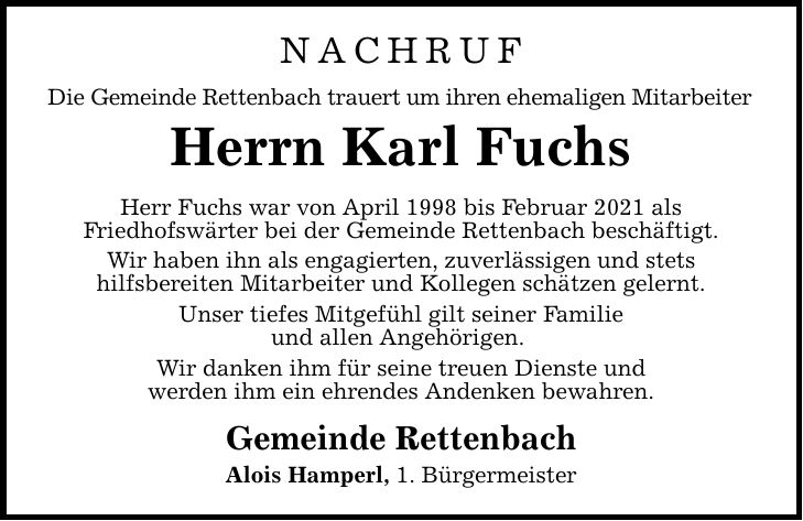 NACHRUF Die Gemeinde Rettenbach trauert um ihren ehemaligen Mitarbeiter Herrn Karl Fuchs Herr Fuchs war von April 1998 bis Februar 2021 als Friedhofswärter bei der Gemeinde Rettenbach beschäftigt. Wir haben ihn als engagierten, zuverlässigen und stets hilfsbereiten Mitarbeiter und Kollegen schätzen gelernt. Unser tiefes Mitgefühl gilt seiner Familie und allen Angehörigen. Wir danken ihm für seine treuen Dienste und werden ihm ein ehrendes Andenken bewahren. Gemeinde Rettenbach Alois Hamperl, 1. Bürgermeister