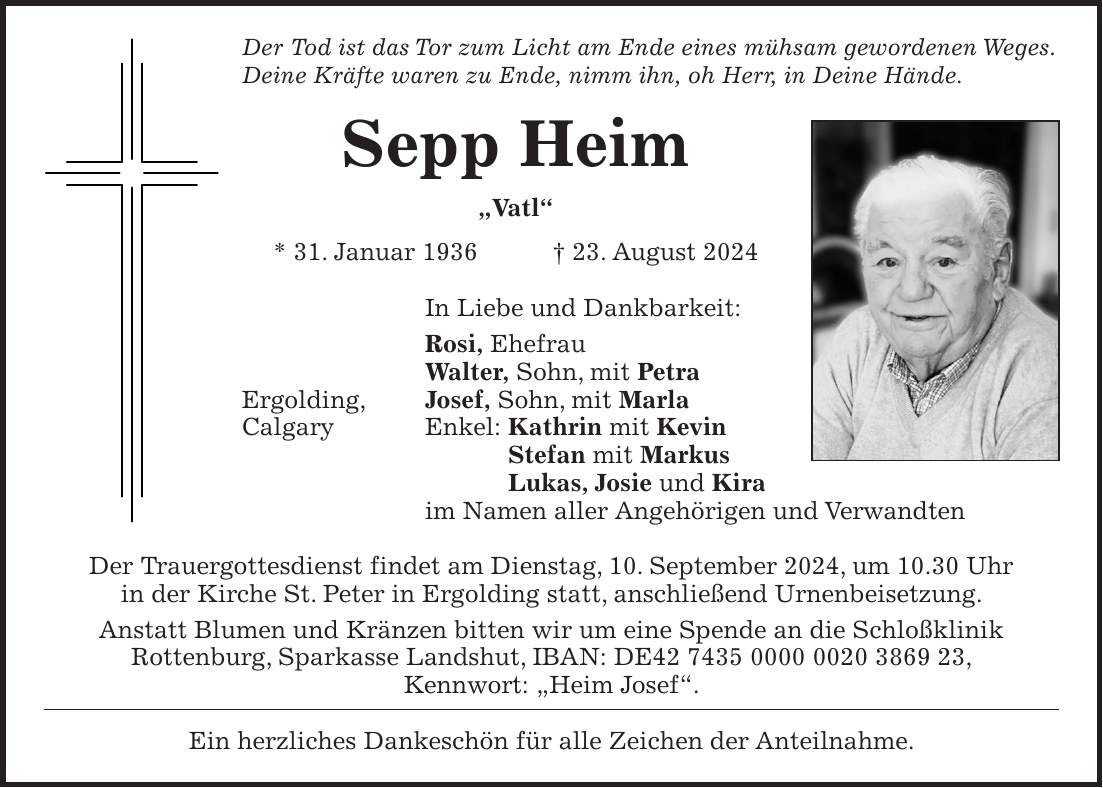 Der Tod ist das Tor zum Licht am Ende eines mühsam gewordenen Weges. Deine Kräfte waren zu Ende, nimm ihn, oh Herr, in Deine Hände. Sepp Heim 'Vatl' * 31. Januar 1936 + 23. August 2024 In Liebe und Dankbarkeit: Rosi, Ehefrau Walter, Sohn, mit Petra Ergolding, Josef, Sohn, mit Marla Calgary Enkel: Kathrin mit Kevin Stefan mit Markus Lukas, Josie und Kira im Namen aller Angehörigen und Verwandten Der Trauergottesdienst findet am Dienstag, 10. September 2024, um 10.30 Uhr in der Kirche St. Peter in Ergolding statt, anschließend Urnenbeisetzung. Anstatt Blumen und Kränzen bitten wir um eine Spende an die Schloßklinik Rottenburg, Sparkasse Landshut, IBAN: DE***, Kennwort: 'Heim Josef'. Ein herzliches Dankeschön für alle Zeichen der Anteilnahme.