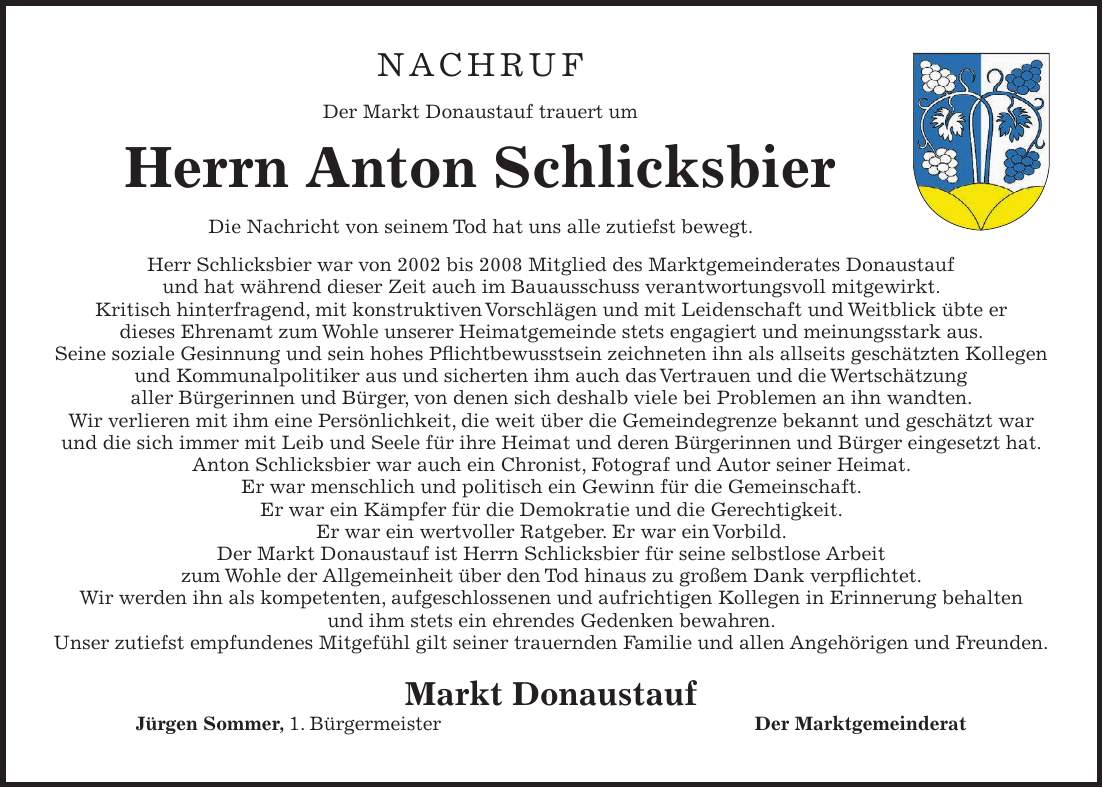 Nachruf Der Markt Donaustauf trauert um Herrn Anton Schlicksbier Die Nachricht von seinem Tod hat uns alle zutiefst bewegt. Herr Schlicksbier war von 2002 bis 2008 Mitglied des Marktgemeinderates Donaustauf und hat während dieser Zeit auch im Bauausschuss verantwortungsvoll mitgewirkt. Kritisch hinterfragend, mit konstruktiven Vorschlägen und mit Leidenschaft und Weitblick übte er dieses Ehrenamt zum Wohle unserer Heimatgemeinde stets engagiert und meinungsstark aus. Seine soziale Gesinnung und sein hohes Pflichtbewusstsein zeichneten ihn als allseits geschätzten Kollegen und Kommunalpolitiker aus und sicherten ihm auch das Vertrauen und die Wertschätzung aller Bürgerinnen und Bürger, von denen sich deshalb viele bei Problemen an ihn wandten. Wir verlieren mit ihm eine Persönlichkeit, die weit über die Gemeindegrenze bekannt und geschätzt war und die sich immer mit Leib und Seele für ihre Heimat und deren Bürgerinnen und Bürger eingesetzt hat. Anton Schlicksbier war auch ein Chronist, Fotograf und Autor seiner Heimat. Er war menschlich und politisch ein Gewinn für die Gemeinschaft. Er war ein Kämpfer für die Demokratie und die Gerechtigkeit. Er war ein wertvoller Ratgeber. Er war ein Vorbild. Der Markt Donaustauf ist Herrn Schlicksbier für seine selbstlose Arbeit zum Wohle der Allgemeinheit über den Tod hinaus zu großem Dank verpflichtet. Wir werden ihn als kompetenten, aufgeschlossenen und aufrichtigen Kollegen in Erinnerung behalten und ihm stets ein ehrendes Gedenken bewahren. Unser zutiefst empfundenes Mitgefühl gilt seiner trauernden Familie und allen Angehörigen und Freunden. Markt Donaustauf Jürgen Sommer, 1. Bürgermeister Der Marktgemeinderat