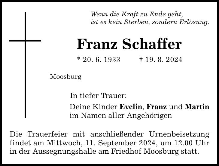 Wenn die Kraft zu Ende geht, ist es kein Sterben, sondern Erlösung. Franz Schaffer * 20. 6. ***. 8. 2024 Moosburg In tiefer Trauer: Deine Kinder Evelin, Franz und Martin im Namen aller Angehörigen Die Trauerfeier mit anschließender Urnenbeisetzung findet am Mittwoch, 11. September 2024, um 12.00 Uhr in der Aussegnungshalle am Friedhof Moosburg statt.