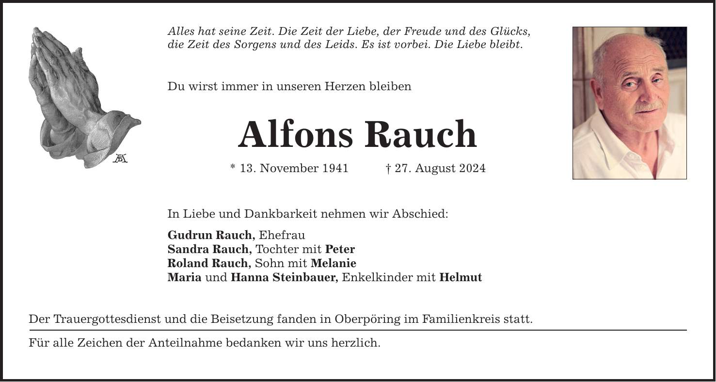 Alles hat seine Zeit. Die Zeit der Liebe, der Freude und des Glücks, die Zeit des Sorgens und des Leids. Es ist vorbei. Die Liebe bleibt. Du wirst immer in unseren Herzen bleiben Alfons Rauch * 13. November ***. August 2024 In Liebe und Dankbarkeit nehmen wir Abschied: Gudrun Rauch, Ehefrau Sandra Rauch, Tochter mit Peter Roland Rauch, Sohn mit Melanie Maria und Hanna Steinbauer, Enkelkinder mit Helmut Der Trauergottesdienst und die Beisetzung fanden in Oberpöring im Familienkreis statt. Für alle Zeichen der Anteilnahme bedanken wir uns herzlich.