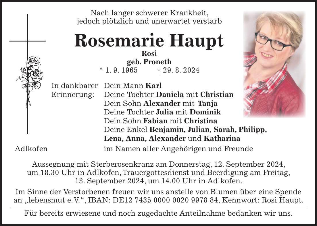 Nach langer schwerer Krankheit, jedoch plötzlich und unerwartet verstarb Rosemarie Haupt Rosi geb. Proneth * 1. 9. 1965 + 29. 8. 2024 In dankbarer Dein Mann Karl Erinnerung: Deine Tochter Daniela mit Christian Dein Sohn Alexander mit Tanja Deine Tochter Julia mit Dominik Dein Sohn Fabian mit Christina Deine Enkel Benjamin, Julian, Sarah, Philipp, Lena, Anna, Alexander und Katharina Adlkofen im Namen aller Angehörigen und Freunde Aussegnung mit Sterberosenkranz am Donnerstag, 12. September 2024, um 18.30 Uhr in Adlkofen, Trauergottesdienst und Beerdigung am Freitag, 13. September 2024, um 14.00 Uhr in Adlkofen. Im Sinne der Verstorbenen freuen wir uns anstelle von Blumen über eine Spende an 'lebensmut e. V.', IBAN: DE***, Kennwort: Rosi Haupt. Für bereits erwiesene und noch zugedachte Anteilnahme bedanken wir uns.