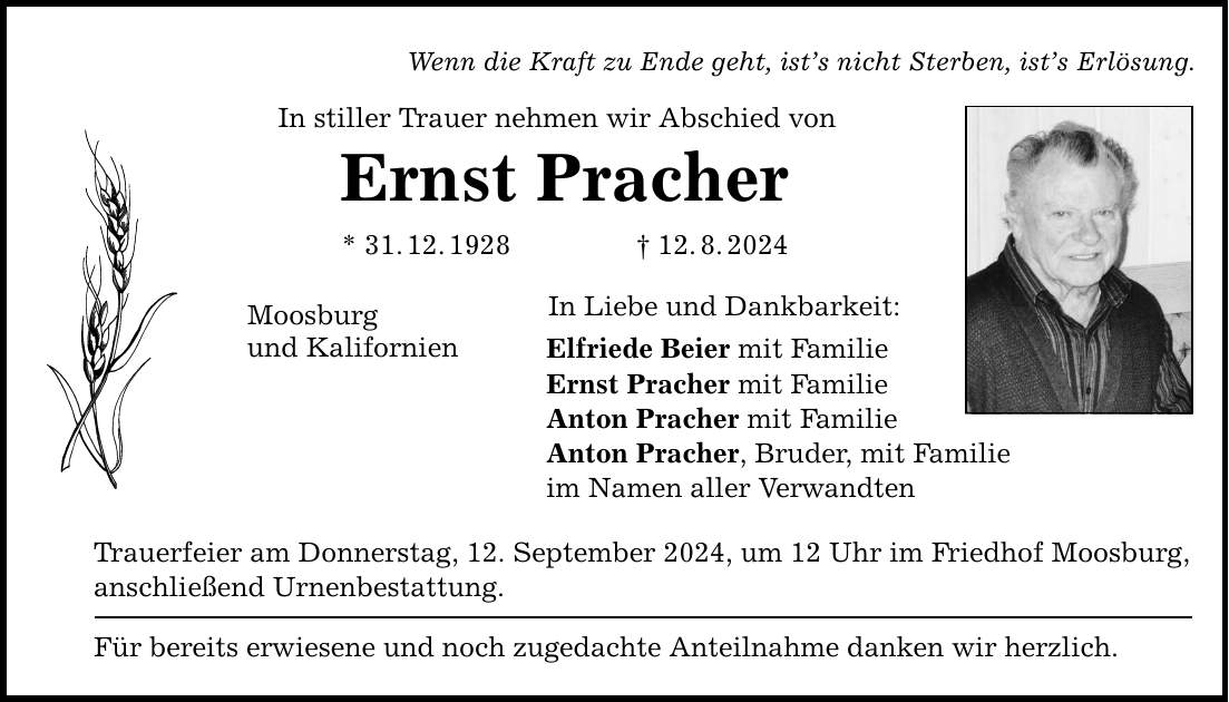 Wenn die Kraft zu Ende geht, ists nicht Sterben, ists Erlösung. In stiller Trauer nehmen wir Abschied von Ernst Pracher * 31.12.***.8.2024 Moosburg und Kalifornien In Liebe und Dankbarkeit: Elfriede Beier mit Familie Ernst Pracher mit Familie Anton Pracher mit Familie Anton Pracher, Bruder, mit Familie im Namen aller Verwandten Trauerfeier am Donnerstag, 12. September 2024, um 12 Uhr im Friedhof Moosburg, anschließend Urnenbestattung. Für bereits erwiesene und noch zugedachte Anteilnahme danken wir herzlich.