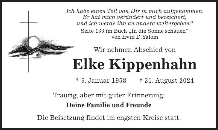 Ich habe einen Teil von Dir in mich aufgenommen. Er hat mich verändert und bereichert, und ich werde ihn an andere weitergeben' Seite 133 im Buch 'In die Sonne schauen' von Irvin D. Yalom Wir nehmen Abschied von Elke Kippenhahn * 9. Januar 1958 + 31. August 2024 Traurig, aber mit guter Erinnerung: Deine Familie und Freunde Die Beisetzung findet im engsten Kreise statt.